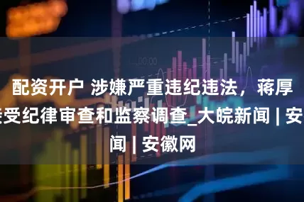 配资开户 涉嫌严重违纪违法，蒋厚玉接受纪律审查和监察调查_大皖新闻 | 安徽网