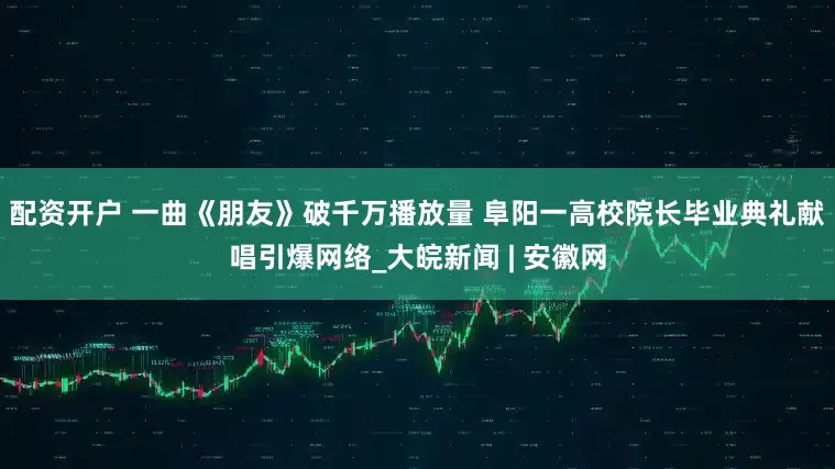 配资开户 一曲《朋友》破千万播放量 阜阳一高校院长毕业典礼献唱引爆网络_大皖新闻 | 安徽网