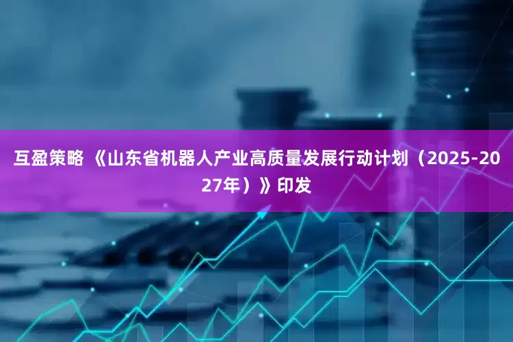 互盈策略 《山东省机器人产业高质量发展行动计划（2025-2027年）》印发