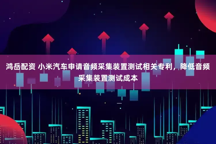 鸿岳配资 小米汽车申请音频采集装置测试相关专利，降低音频采集装置测试成本