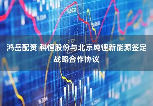 鸿岳配资 科恒股份与北京纯锂新能源签定战略合作协议