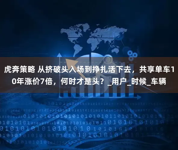 虎奔策略 从挤破头入场到挣扎活下去，共享单车10年涨价7倍，何时才是头？_用户_时候_车辆