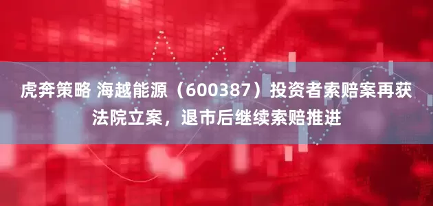 虎奔策略 海越能源（600387）投资者索赔案再获法院立案，退市后继续索赔推进