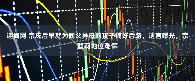 迎尚网 宗庆后早就为同父异母的孩子铺好后路，遗言曝光，宗馥莉地位难保