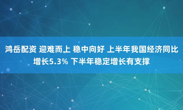 鸿岳配资 迎难而上 稳中向好 上半年我国经济同比增长5.3% 下半年稳定增长有支撑