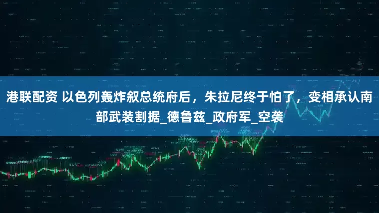 港联配资 以色列轰炸叙总统府后，朱拉尼终于怕了，变相承认南部武装割据_德鲁兹_政府军_空袭