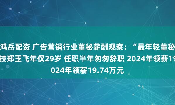 鸿岳配资 广告营销行业董秘薪酬观察：“最年轻董秘”佳云科技郑玉飞年仅29岁 任职半年匆匆辞职 2024年领薪19.74万元