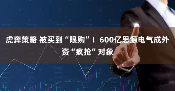虎奔策略 被买到“限购”！600亿思源电气成外资“疯抢”对象