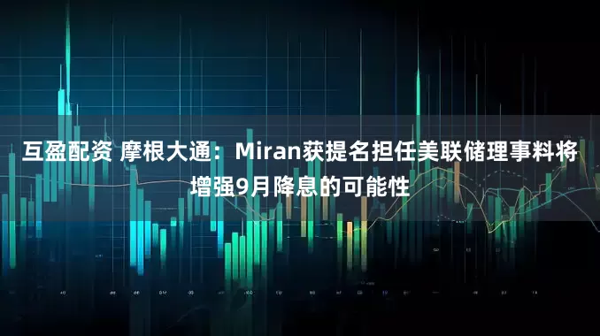 互盈配资 摩根大通：Miran获提名担任美联储理事料将增强9月降息的可能性