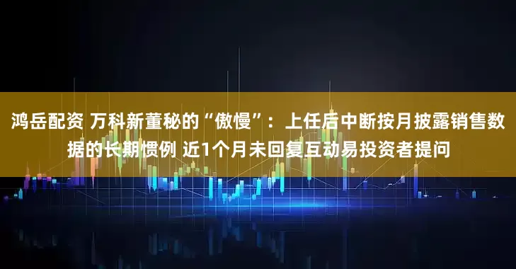 鸿岳配资 万科新董秘的“傲慢”：上任后中断按月披露销售数据的长期惯例 近1个月未回复互动易投资者提问