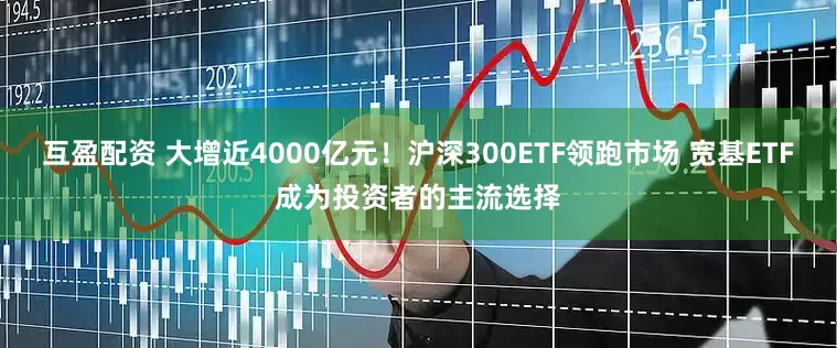 互盈配资 大增近4000亿元！沪深300ETF领跑市场 宽基ETF成为投资者的主流选择
