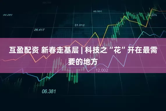 互盈配资 新春走基层 | 科技之“花”开在最需要的地方