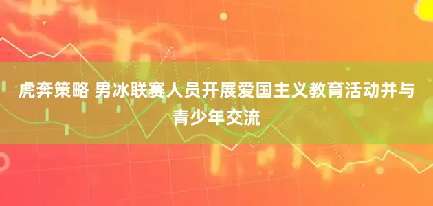虎奔策略 男冰联赛人员开展爱国主义教育活动并与青少年交流