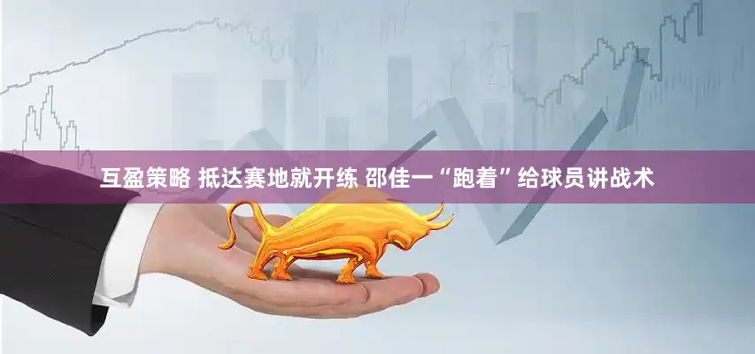 互盈策略 抵达赛地就开练 邵佳一“跑着”给球员讲战术