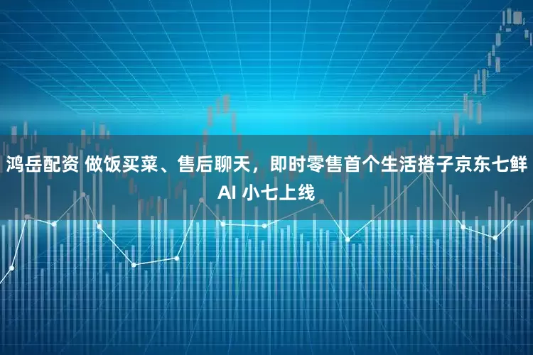 鸿岳配资 做饭买菜、售后聊天，即时零售首个生活搭子京东七鲜AI 小七上线