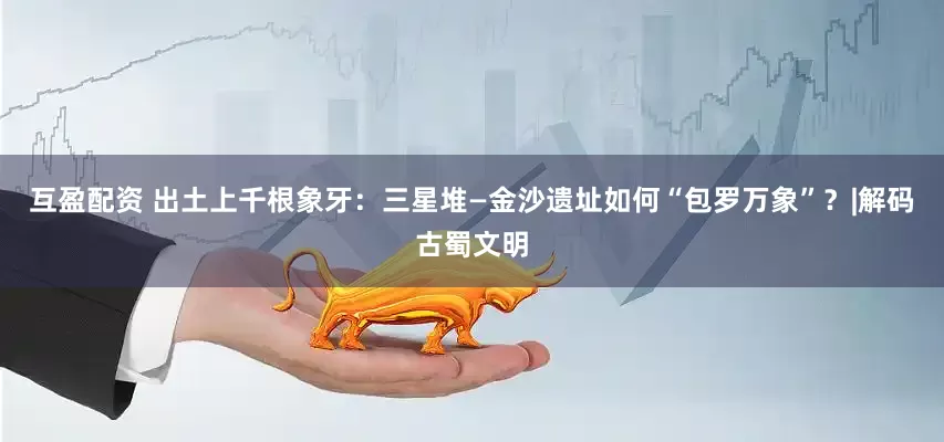 互盈配资 出土上千根象牙：三星堆—金沙遗址如何“包罗万象”？|解码古蜀文明