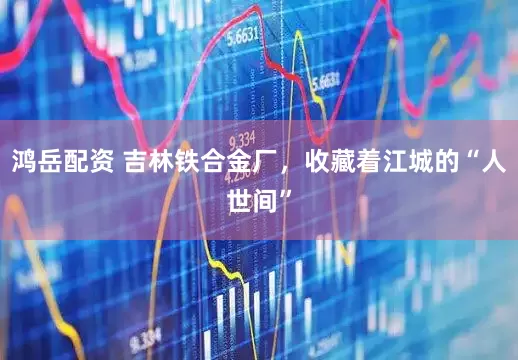 鸿岳配资 吉林铁合金厂，收藏着江城的“人世间”