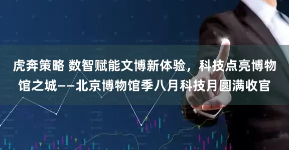 虎奔策略 数智赋能文博新体验，科技点亮博物馆之城——北京博物馆季八月科技月圆满收官
