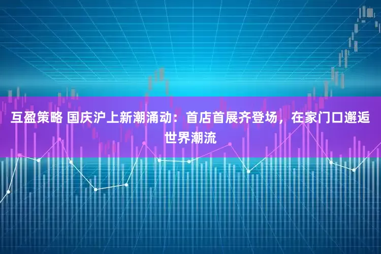 互盈策略 国庆沪上新潮涌动：首店首展齐登场，在家门口邂逅世界潮流